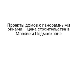 Проекты домов с панорамными окнами — цена строительства в Москве и Подмосковье