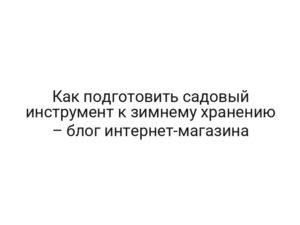 Как подготовить садовый инструмент к зимнему хранению – блог интернет-магазина